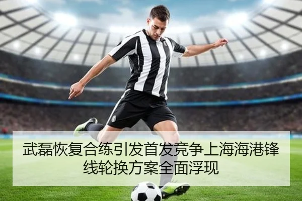 武磊恢复合练引发首发竞争上海海港锋线轮换方案全面浮现