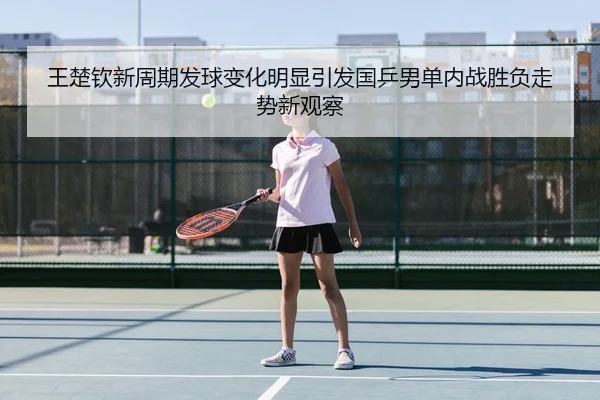 王楚钦新周期发球变化明显引发国乒男单内战胜负走势新观察